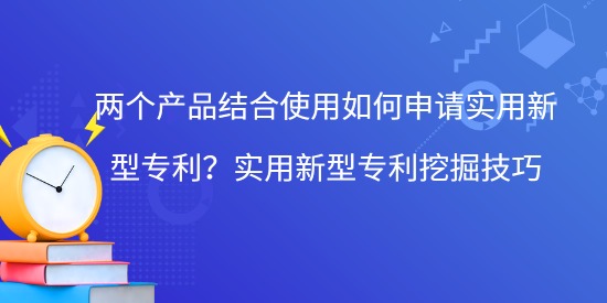 兩個產品結合使用如何申請實用新型專利？實用新型專利挖掘技巧