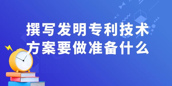 撰寫發(fā)明專利技術(shù)方案，要做什么準(zhǔn)備工作？