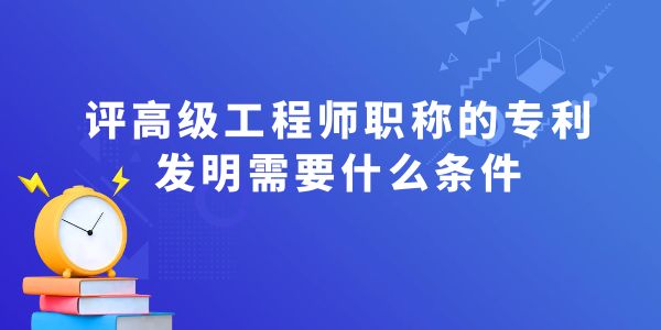 評高級工程師職稱的專利發(fā)明需要什么條件？